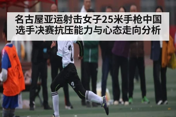名古屋亚运射击女子25米手枪中国选手决赛抗压能力与心态走向分析
