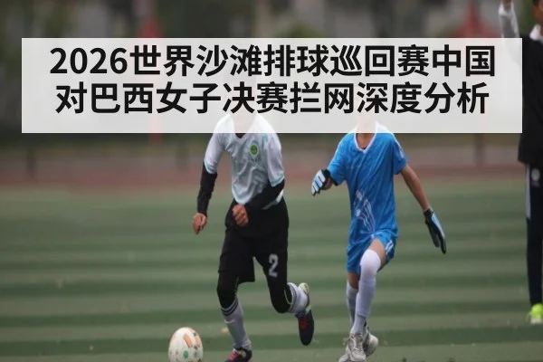 2026世界沙滩排球巡回赛中国对巴西女子决赛拦网深度分析